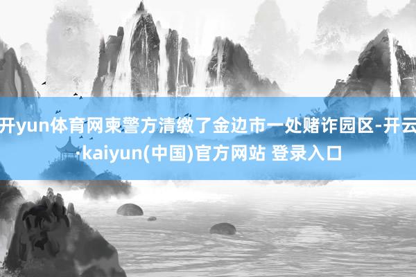 开yun体育网柬警方清缴了金边市一处赌诈园区-开云·kaiyun(中国)官方网站 登录入口