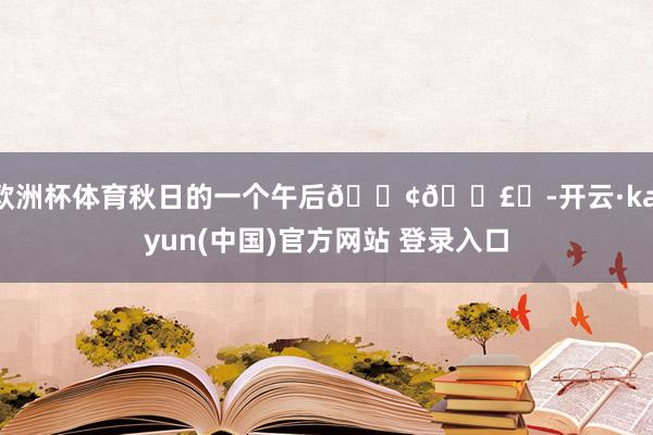 欧洲杯体育秋日的一个午后𓇢𓇣꙳-开云·kaiyun(中国)官方网站 登录入口