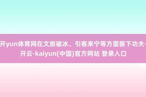 开yun体育网在文旅破冰、引客来宁等方面狠下功夫-开云·kaiyun(中国)官方网站 登录入口
