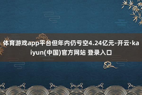 体育游戏app平台但年内仍亏空4.24亿元-开云·kaiyun(中国)官方网站 登录入口