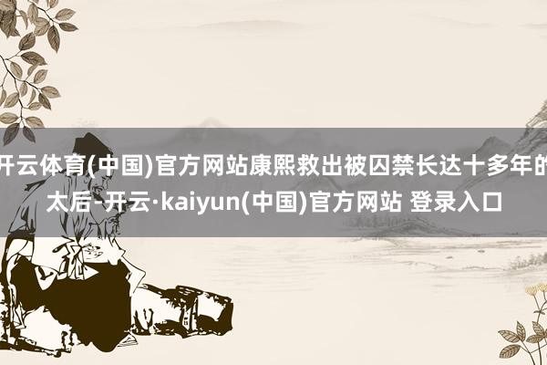 开云体育(中国)官方网站康熙救出被囚禁长达十多年的太后-开云·kaiyun(中国)官方网站 登录入口