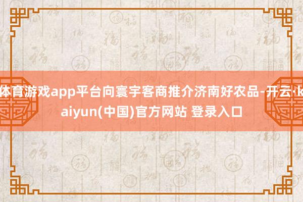 体育游戏app平台向寰宇客商推介济南好农品-开云·kaiyun(中国)官方网站 登录入口