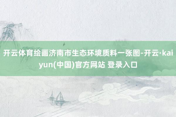 开云体育绘画济南市生态环境质料一张图-开云·kaiyun(中国)官方网站 登录入口