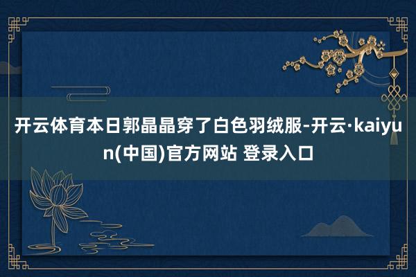 开云体育本日郭晶晶穿了白色羽绒服-开云·kaiyun(中国)官方网站 登录入口