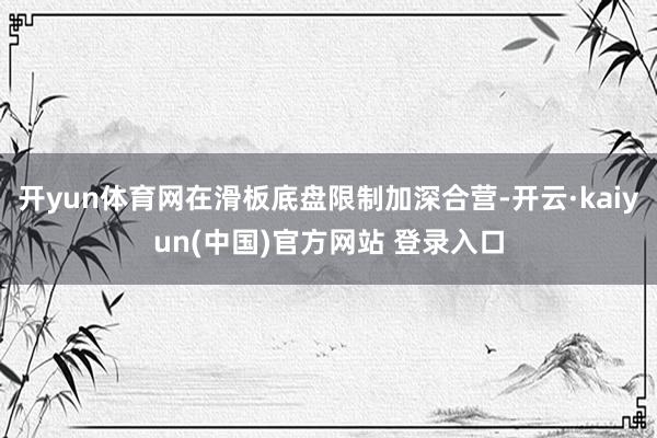 开yun体育网在滑板底盘限制加深合营-开云·kaiyun(中国)官方网站 登录入口