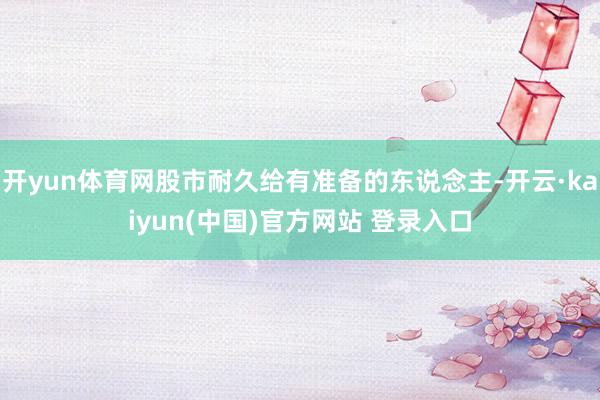 开yun体育网股市耐久给有准备的东说念主-开云·kaiyun(中国)官方网站 登录入口