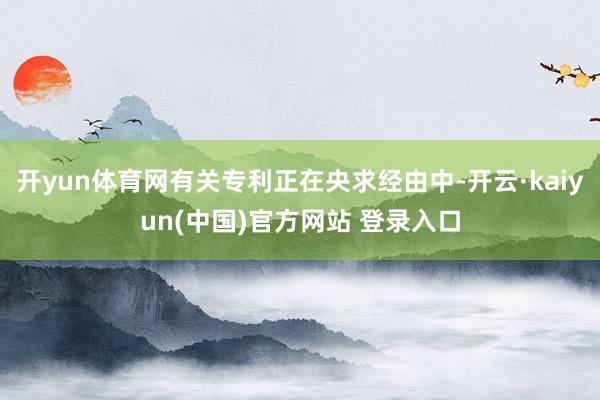 开yun体育网有关专利正在央求经由中-开云·kaiyun(中国)官方网站 登录入口