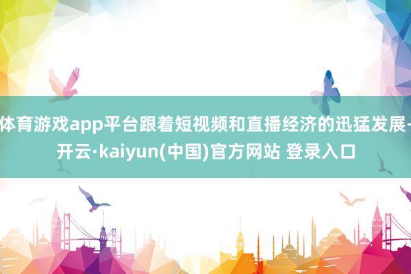 体育游戏app平台跟着短视频和直播经济的迅猛发展-开云·kaiyun(中国)官方网站 登录入口