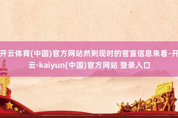 开云体育(中国)官方网站然则现时的官宣信息来看-开云·kaiyun(中国)官方网站 登录入口
