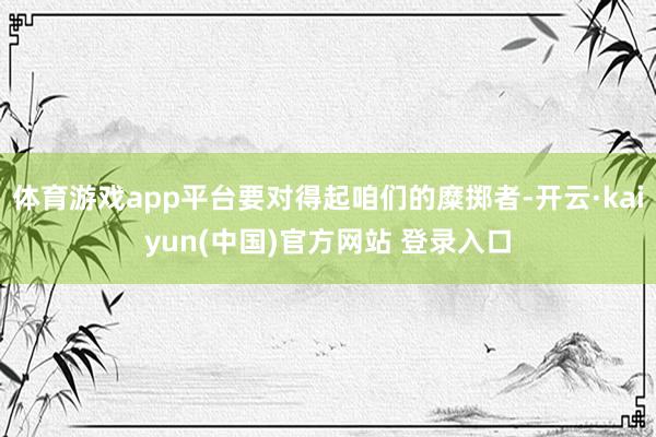 体育游戏app平台要对得起咱们的糜掷者-开云·kaiyun(中国)官方网站 登录入口