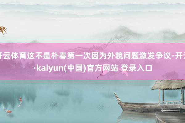 开云体育这不是朴春第一次因为外貌问题激发争议-开云·kaiyun(中国)官方网站 登录入口