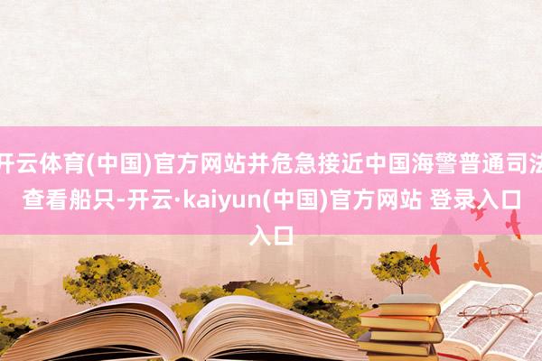 开云体育(中国)官方网站并危急接近中国海警普通司法查看船只-开云·kaiyun(中国)官方网站 登录入口