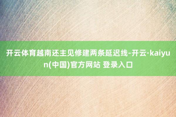 开云体育越南还主见修建两条延迟线-开云·kaiyun(中国)官方网站 登录入口