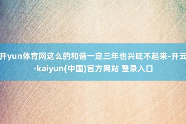 开yun体育网这么的和谐一定三年也兴旺不起来-开云·kaiyun(中国)官方网站 登录入口