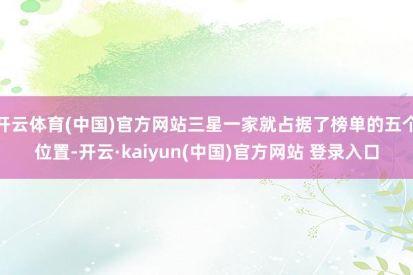 开云体育(中国)官方网站三星一家就占据了榜单的五个位置-开云·kaiyun(中国)官方网站 登录入口