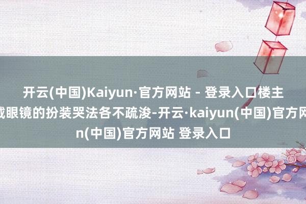 开云(中国)Kaiyun·官方网站 - 登录入口楼主指出：三个戴眼镜的扮装哭法各不疏浚-开云·kaiyun(中国)官方网站 登录入口