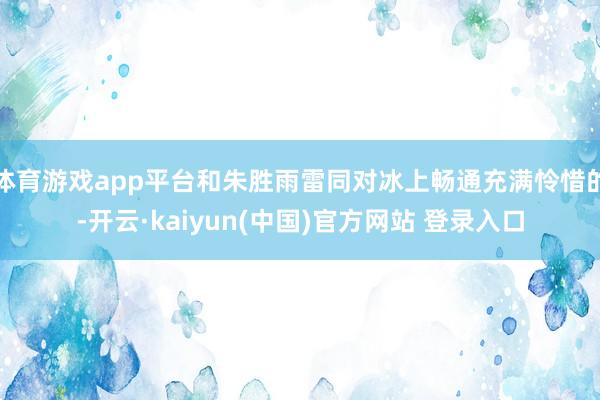 体育游戏app平台和朱胜雨雷同对冰上畅通充满怜惜的-开云·kaiyun(中国)官方网站 登录入口
