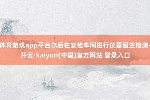 体育游戏app平台尔后在安检车间进行仪器诞生检测-开云·kaiyun(中国)官方网站 登录入口
