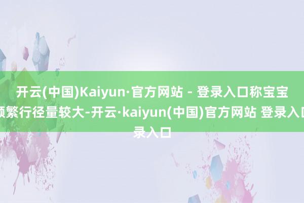 开云(中国)Kaiyun·官方网站 - 登录入口称宝宝频繁行径量较大-开云·kaiyun(中国)官方网站 登录入口