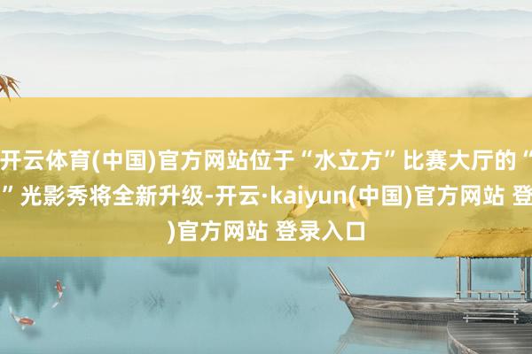 开云体育(中国)官方网站位于“水立方”比赛大厅的“水之光”光影秀将全新升级-开云·kaiyun(中国)官方网站 登录入口