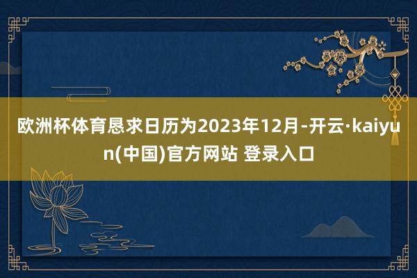 欧洲杯体育恳求日历为2023年12月-开云·kaiyun(中国)官方网站 登录入口