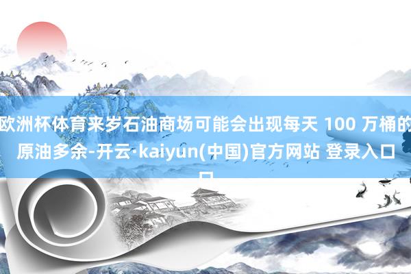 欧洲杯体育来岁石油商场可能会出现每天 100 万桶的原油多余-开云·kaiyun(中国)官方网站 登录入口