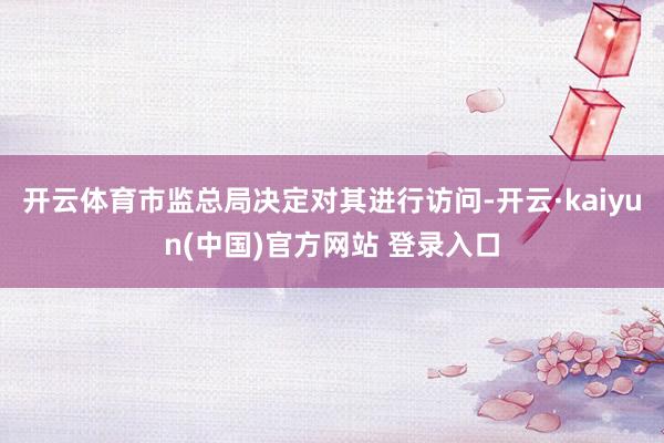 开云体育市监总局决定对其进行访问-开云·kaiyun(中国)官方网站 登录入口
