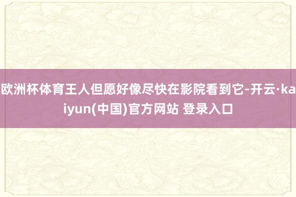 欧洲杯体育王人但愿好像尽快在影院看到它-开云·kaiyun(中国)官方网站 登录入口