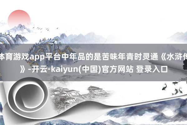 体育游戏app平台中年品的是苦味年青时灵通《水浒传》-开云·kaiyun(中国)官方网站 登录入口