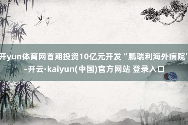 开yun体育网首期投资10亿元开发“鹏瑞利海外病院”-开云·kaiyun(中国)官方网站 登录入口