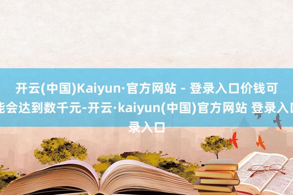 开云(中国)Kaiyun·官方网站 - 登录入口价钱可能会达到数千元-开云·kaiyun(中国)官方网站 登录入口