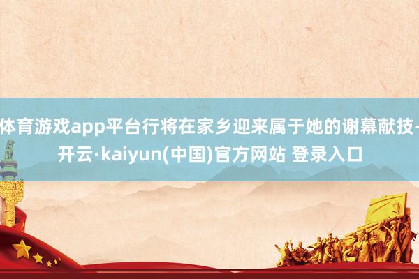 体育游戏app平台行将在家乡迎来属于她的谢幕献技-开云·kaiyun(中国)官方网站 登录入口