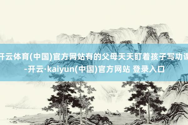 开云体育(中国)官方网站有的父母天天盯着孩子写功课-开云·kaiyun(中国)官方网站 登录入口