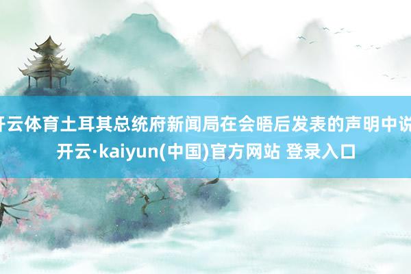 开云体育土耳其总统府新闻局在会晤后发表的声明中说-开云·kaiyun(中国)官方网站 登录入口