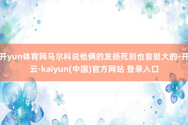 开yun体育网马尔科说他俩的发扬死别也曾挺大的-开云·kaiyun(中国)官方网站 登录入口