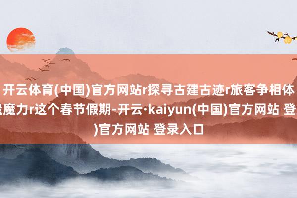 开云体育(中国)官方网站r探寻古建古迹r旅客争相体验非遗魔力r这个春节假期-开云·kaiyun(中国)官方网站 登录入口