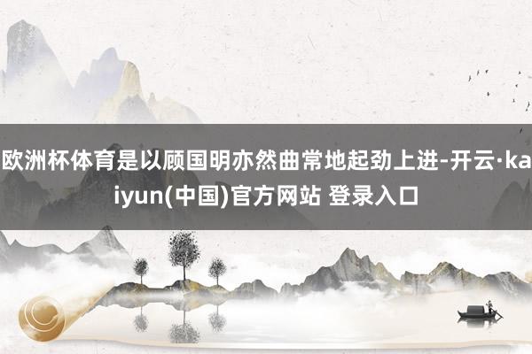欧洲杯体育是以顾国明亦然曲常地起劲上进-开云·kaiyun(中国)官方网站 登录入口
