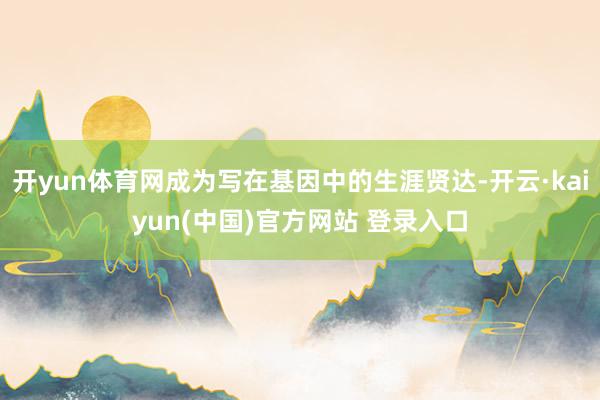 开yun体育网成为写在基因中的生涯贤达-开云·kaiyun(中国)官方网站 登录入口