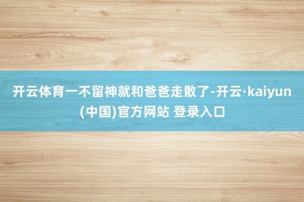开云体育一不留神就和爸爸走散了-开云·kaiyun(中国)官方网站 登录入口