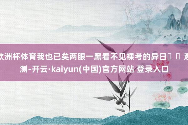 欧洲杯体育我也已矣两眼一黑看不见裸考的异日‍‍观测-开云·kaiyun(中国)官方网站 登录入口