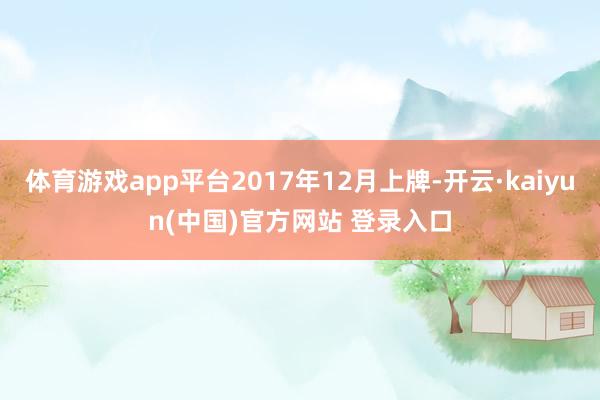 体育游戏app平台2017年12月上牌-开云·kaiyun(中国)官方网站 登录入口