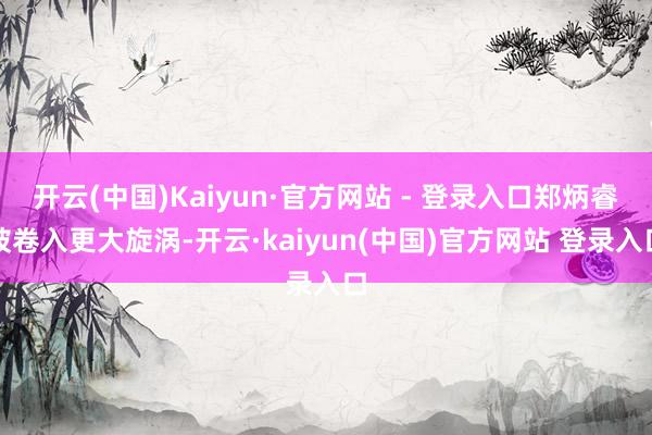 开云(中国)Kaiyun·官方网站 - 登录入口郑炳睿被卷入更大旋涡-开云·kaiyun(中国)官方网站 登录入口
