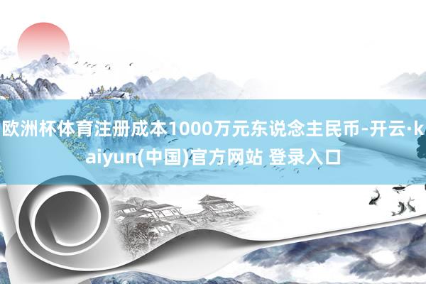 欧洲杯体育注册成本1000万元东说念主民币-开云·kaiyun(中国)官方网站 登录入口