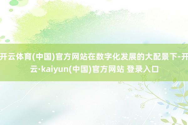 开云体育(中国)官方网站在数字化发展的大配景下-开云·kaiyun(中国)官方网站 登录入口