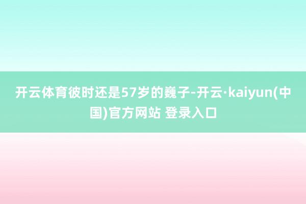 开云体育彼时还是57岁的巍子-开云·kaiyun(中国)官方网站 登录入口