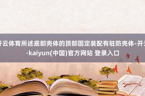 开云体育所述底部壳体的顶部固定装配有驻防壳体-开云·kaiyun(中国)官方网站 登录入口