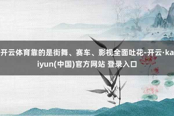 开云体育靠的是街舞、赛车、影视全面吐花-开云·kaiyun(中国)官方网站 登录入口
