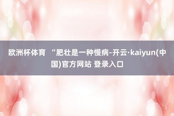 欧洲杯体育  “肥壮是一种慢病-开云·kaiyun(中国)官方网站 登录入口