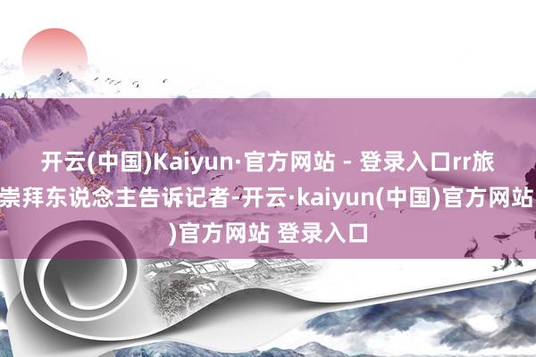 开云(中国)Kaiyun·官方网站 - 登录入口rr旅行社联系崇拜东说念主告诉记者-开云·kaiyun(中国)官方网站 登录入口