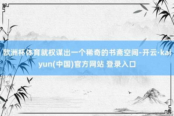 欧洲杯体育就权谋出一个稀奇的书斋空间-开云·kaiyun(中国)官方网站 登录入口
